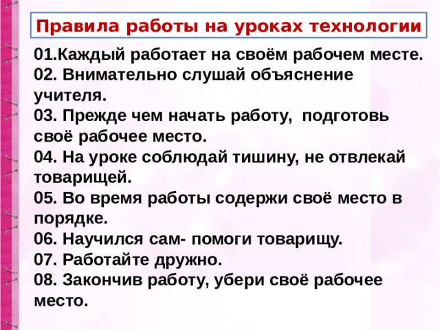 Правила работы на уроках технологии 01.Каждый работает на своём рабочем месте. 02. Внимательно слушай объяснение учителя. 03. Прежде чем начать работу, подготовь своё рабочее место. 04. На уроке соблюдай тишину, не отвлекай товарищей. 05. Во время работы содержи своё место в порядке. 06. Научился сам- помоги товарищу. 07. Работайте дружно. 08. Закончив работу, убери своё рабочее место. 