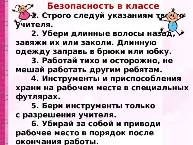 Безопасность в классе        1. Строго следуй указаниям твоего учителя.        2. Убери длинные волосы назад, завяжи их или заколи. Длинную одежду заправь в брюки или юбку.        3. Работай тихо и осторожно, не мешай работать другим ребятам.        4. Инструменты и приспособления храни на рабочем месте в специальных футлярах.        5. Бери инструменты только с разрешения учителя.        6. Убирай за собой и приводи рабочее место в порядок после окончания работы. 