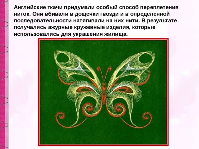 Английские ткачи придумали особый способ переплетения ниток. Они вбивали в дощечки гвозди и в определенной последовательности натягивали на них нити. В результате получались ажурные кружевные изделия, которые использовались для украшения жилища. 