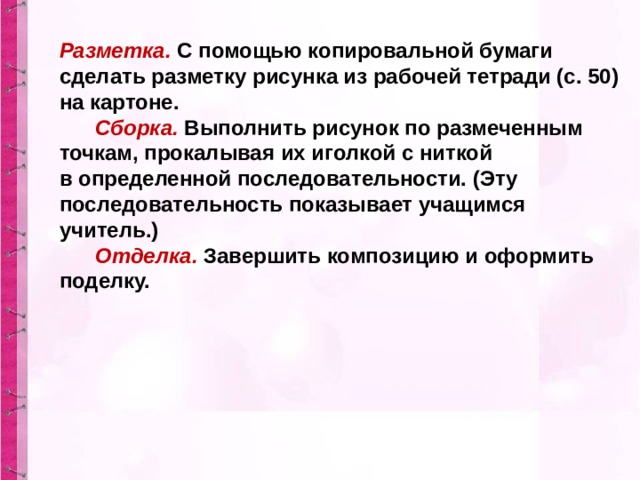 Разметка.   С помощью копировальной бумаги сделать разметку рисунка из рабочей тетради (с. 50) на картоне.         Сборка.   Выполнить рисунок по размеченным точкам, прокалывая их иголкой с ниткой в определенной последовательности. (Эту последовательность показывает учащимся учитель.)         Отделка.  Завершить композицию и оформить поделку. 