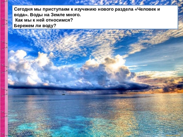 Сегодня мы приступаем к изучению нового раздела «Человек и вода». Воды на Земле много.  Как мы к ней относимся? Бережем ли воду? 