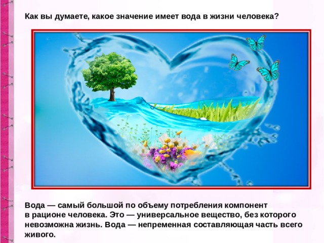 Как вы думаете, какое значение имеет вода в жизни человека? Вода — самый большой по объему потребления компонент в рационе человека. Это — универсальное вещество, без которого невозможна жизнь. Вода — непременная составляющая часть всего живого. 