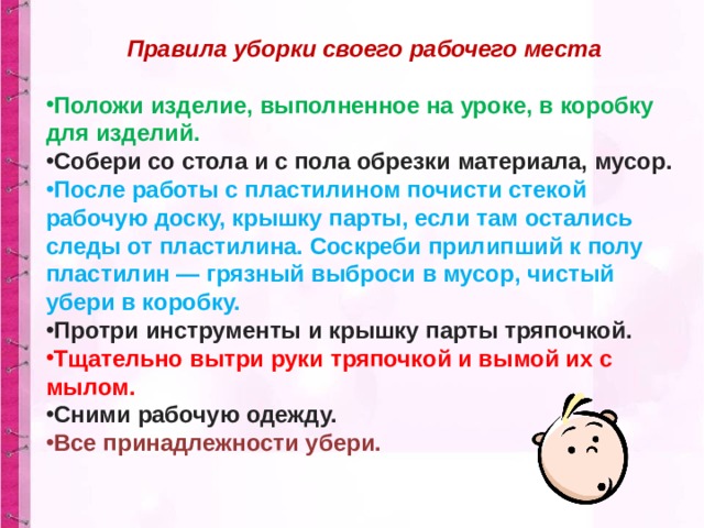 Правила уборки своего рабочего места  Положи изделие, выполненное на уроке, в коробку для изделий. Собери со стола и с пола обрезки материала, мусор. После работы с пластилином почисти стекой рабочую доску, крышку парты, если там остались следы от пластилина. Соскреби прилипший к полу пластилин — грязный выброси в мусор, чистый убери в коробку. Протри инструменты и крышку парты тряпочкой. Тщательно вытри руки тряпочкой и вымой их с мылом. Сними рабочую одежду. Все принадлежности убери. 