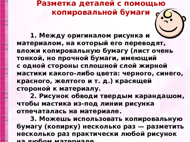 Разметка деталей с помощью копировальной бумаги          1. Между оригиналом рисунка и материалом, на который его переводят, вложи копировальную бумагу (лист очень тонкой, но прочной бумаги, имеющий с одной стороны сплошной слой жирной мастики какого-либо цвета: черного, синего, красного, желтого и т. д.) красящей стороной к материалу.        2. Рисунок обводи твердым карандашом, чтобы мастика из-под линии рисунка отпечаталась на материале.        3. Можешь использовать копировальную бумагу (копирку) несколько раз — разметить несколько раз практически любой рисунок на любом материале. 