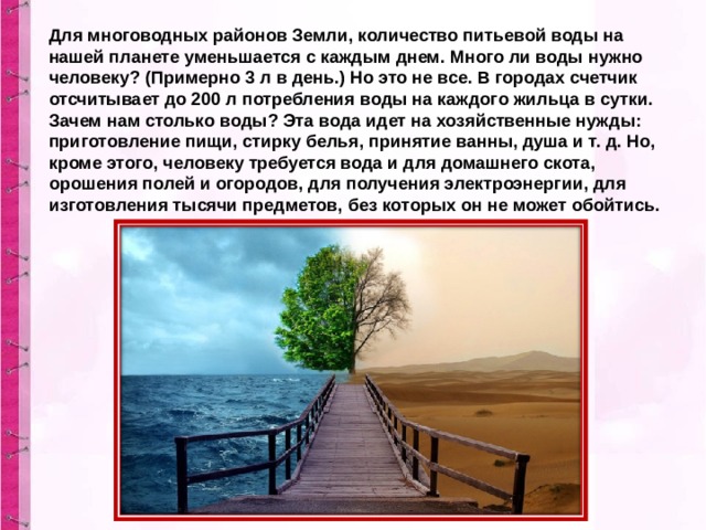 Для многоводных районов Земли, количество питьевой воды на нашей планете уменьшается с каждым днем. Много ли воды нужно человеку? (Примерно 3 л в день.) Но это не все. В городах счетчик отсчитывает до 200 л потребления воды на каждого жильца в сутки. Зачем нам столько воды? Эта вода идет на хозяйственные нужды: приготовление пищи, стирку белья, принятие ванны, душа и т. д. Но, кроме этого, человеку требуется вода и для домашнего скота, орошения полей и огородов, для получения электроэнергии, для изготовления тысячи предметов,  без которых он не может обойтись.  