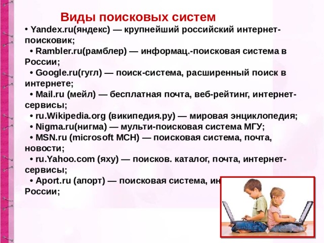 Виды поисковых систем  Yandex.ru(яндекс) — крупнейший российский интернет-поисковик;    • Rambler.ru(рамблер) — информац.-поисковая система в России;    • Google.ru(гугл) — поиск-система, расширенный поиск в интернете;    • Mail.ru (мейл) — бесплатная почта, веб-рейтинг, интернет-сервисы;    • ru.Wikipedia.org (википедия.ру) — мировая энциклопедия;    • Nigma.ru(нигма) — мульти-поисковая система МГУ;    • MSN.ru (microsoft МСН) — поисковая система, почта, новости;    • ru.Yahoo.com (яху) — поисков. каталог, почта, интернет-сервисы;    • Aport.ru (апорт) — поисковая система, интернет-каталог России; 