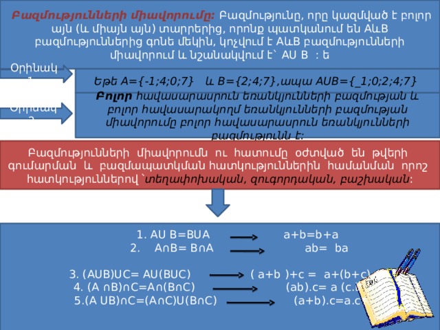  Բազմությունների միավորումը: Բազմությունը, որը կազմված է բոլոր այն (և միայն այն) տարրերից, որոնք պատկանում են AևB բազմություններից գոնե մեկին, կոչվում է AևB բազմությունների միավորում և նշանակվում է` AU B : ե Օրինակ 1. Եթե A={-1;4;0;7} և B={2;4;7},ապա AUB={_1;0;2;4;7} Բոլոր հավասարասրուն եռանկյունների բազմության և բոլոր հավասարակողմ եռանկյունների բազմության միավորումը բոլոր հավասարասրուն եռանկյունների բազմությունն է: Օրինակ 2. Բազմությունների միավորումն ու հատումը օժտված են թվերի գումարման և բազմապատկման հատկություններին համանման որոշ հատկություններով ՝ տեղափոխական, զուգորդական, բաշխական :  1. AU B =BUA a+b=b+a  2. A∩B= B∩A ab= ba 3. (AUB)UC= AU(BUC) ( a+b )+c = a+(b+c) 4. (A ∩B)∩C=A∩(B∩C) (ab).c= a (c.b)  5.(A UB)∩C=(A∩C)U(B∩C) (a+b).c=a.c+ b.c 