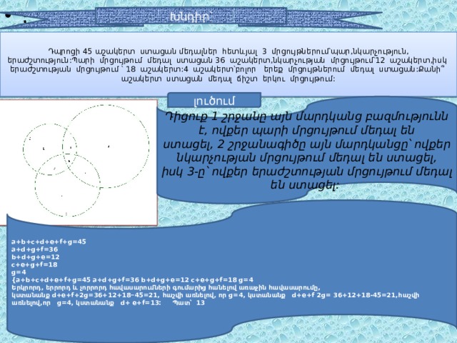 ։ Խնդիր՝ Դպրոցի 45 աշակերտ ստացան մեդալներ հետևյալ 3 մրցույթներում՝պար,նկարչություն, երաժշտություն:Պարի մրցույթում մեդալ ստացան 36 աշակերտ,նկարչության մրցույթում՝12 աշակերտ,իսկ երաժշտության մրցույթում ՝ 18 աշակերտ:4 աշակերտ՝բոլոր երեք մրցույթներում մեդալ ստացան:Քանի՞ աշակերտ ստացան մեդալ ճիշտ երկու մրցույթում: լուծում Դիցուք 1 շրջանը այն մարդկանց բազմությունն է, ովքեր պարի մրցույթում մեդալ են ստացել, 2 շրջանագիծը այն մարդկանցը՝ ովքեր նկարչության մրցույթում մեդալ են ստացել, իսկ 3-ը՝ ովքեր երաժշտության մրցույթում մեդալ են ստացել:   a + b + c + d + e + f + g =45 a + d + g + f =36 b + d + g + e =12 c + e + g + f =18 g =4 {a+b+c+d+e+f+g=45 a+d+g+f=36 b+d+g+e=12 c+e+g+f=18 g=4 Երկրորդ , երրորդ  և  չորրորդ  հավասարումների  գումարից  հանելով  առաջին  հավասարումը , կստանանք   d+e+f+2g=36+12+18 − 45=21 , հաշվի  առնելով , որ   g =4 , կստանանք d+e+f 2g= 36+12+18-45=21,հաշվի առնելով,որ g=4, կստանանք d+ e+f=13: Պատ՝ 13  