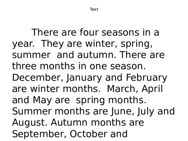 Text    There are four seasons in a year. They are winter, spring, summer and autumn. There are three months in one season. December, January and February are winter months. March, April and May are spring months. Summer months are June, July and August. Autumn months are September, October and November. 
