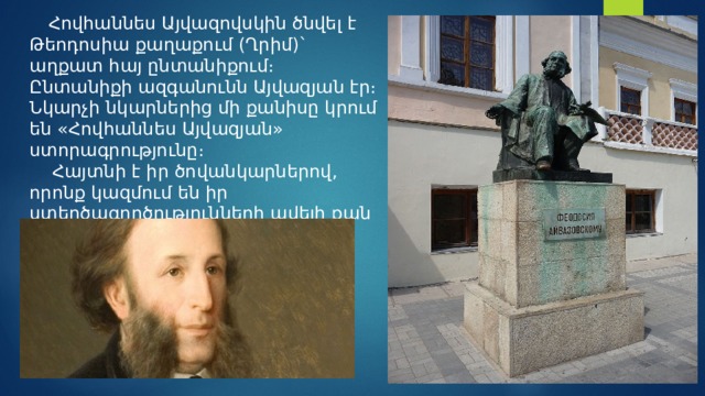  Հովհաննես Այվազովսկին ծնվել է Թեոդոսիա քաղաքում (Ղրիմ)`   աղքատ հայ ընտանիքում։ Ընտանիքի ազգանունն Այվազյան էր։ Նկարչի նկարներից մի քանիսը կրում են «Հովհաննես Այվազյան» ստորագրությունը։   Հայտնի է իր ծովանկարներով, որոնք կազմում են իր ստեղծագործությունների ավելի քան կեսը։   