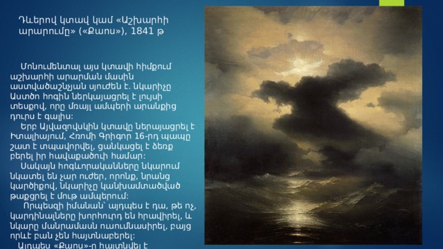 Դևերով կտավ կամ «Աշխարհի արարումը» («Քաոս»), 1841 թ  Մոնումենտալ այս կտավի հիմքում աշխարհի արարման մասին աստվածաշնչյան սյուժեն է. նկարիչը Աստծո հոգին ներկայացրել է լույսի տեսքով, որը մռայլ ամպերի արանքից դուրս է գալիս:  Երբ Այվազովսկին կտավը ներայացրել է Իտալիայում, Հռոմի Գրիգոր 16-րդ պապը շատ է տպավորվել, ցանկացել է ձեռք բերել իր հավաքածուի համար:  Սակայն հոգևորականները նկարում նկատել են չար ուժեր, որոնք, նրանց կարծիքով, նկարիչը կանխամտածված թաքցրել է մութ ամպերում:  Որպեսզի իմանան՝ այդպես է դա, թե ոչ, կարդինալները խորհուրդ են հրավիրել, և  նկարը մանրամասն ուսումնասիրել, բայց որևէ բան չեն հայտնաբերել:  Այդպես «Քաոս»-ը հայտնվել է Վատիկանում:  