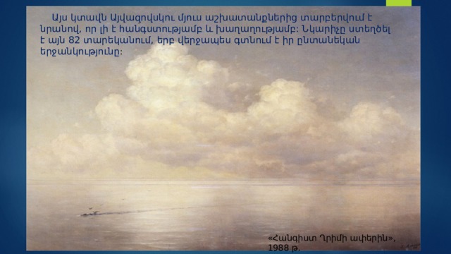 «Հանգիստ Ղրիմի ափերին», 1988 թ.  Այս կտավն Այվազովսկու մյուս աշխատանքներից տարբերվում է նրանով, որ լի է հանգստությամբ և խաղաղությամբ: Նկարիչը ստեղծել է այն 82 տարեկանում, երբ վերջապես գտնում է իր ընտանեկան երջանկությունը : 