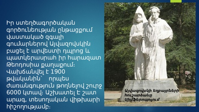 Այվազովսկի եղբայրների հուշարձանը Սիմֆերոպոլում   Իր ստեղծագործական գործունեության ընթացքում վաստակած զգալի գումարներով Այվազովսկին բացել է արվեստի դպրոց և պատկերասրահ իր հարազատ Թեոդոսիա քաղաքում։ Վախճանվել է 1900 թվականին`   որպես ժառանգություն թողնելով շուրջ 6000 կտավ։ Աշխատել Է շատ արագ, տեսողական վիթխարի հիշողությամբ ։ 