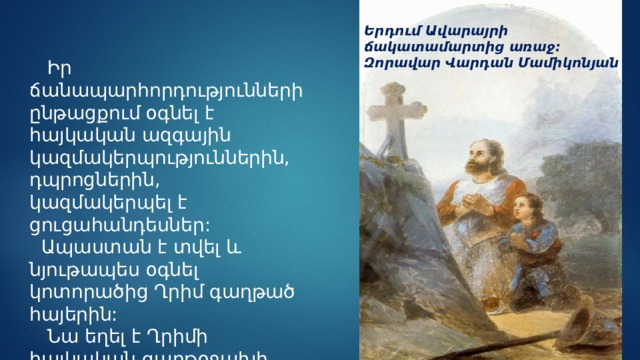 Երդում Ավարայրի ճակատամարտից առաջ: Զորավար Վարդան Մամիկոնյան  Իր ճանապարհորդությունների ընթացքում օգնել է հայկական ազգային կազմակերպություններին, դպրոցներին, կազմակերպել է ցուցահանդեսներ:  Ապաստան է տվել և նյութապես օգնել կոտորածից Ղրիմ գաղթած հայերին:  Նա եղել է Ղրիմի հայկական գաղթօջախի հովանավորը: 