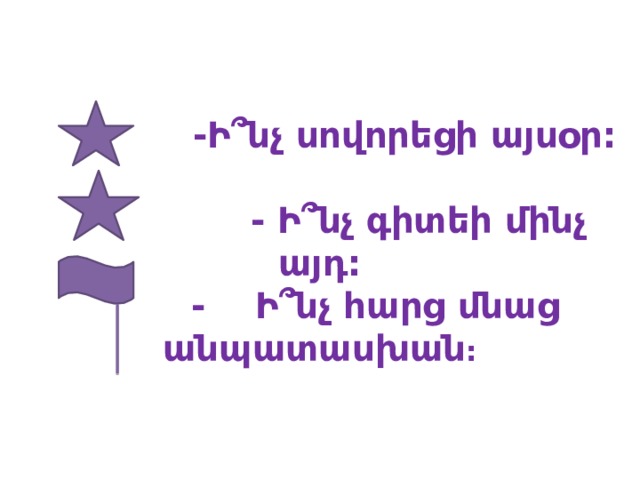  -Ի՞նչ սովորեցի այսօր:    - Ի՞նչ գիտեի մինչ այդ:  - Ի՞նչ հարց մնաց անպատասխան :  
