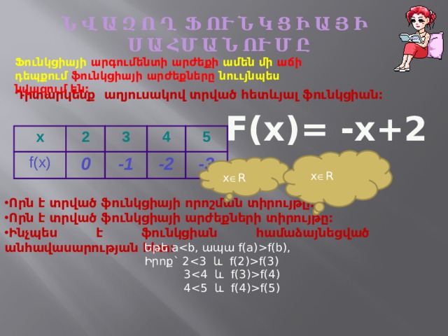 Ն Վ Ա Զ Ո Ղ Ֆ ՈՒ Ն Կ Ց Ի Ա Յ Ի Ս Ա ՀՄ Ա Ն ՈՒ Մ Ը Ֆունկցիայի արգումենտի արժեքի ամեն մի աճի դեպքում ֆունկցիայի արժեքները նոււյնպես նվազում են: Դիտարկենք աղյուսակով տրված հետևյալ ֆունկցիան: F(x)= -x+2 x 2 f(x) 0 3 4 -1 5 -2 -3 x  R x  R Որն է տրված ֆունկցիայի որոշման տիրույթը: Որն է տրված ֆունկցիայի արժեքների տիրույթը: Ինչպես է ֆունկցիան համաձայնեցված անհավասարության հետ:  Եթե af(b), Իրոք` 2f(3)  3f(4)  4f(5) 