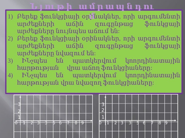 Ն յ ու թ ի ա մ ր ա պ ն դ ու մ Բերեք ֆունկցիայի օրինակներ, որի արգումենտի արժեքների աճին զուգընթաց ֆունկցայի արժեքները նույնպես աճում են: Բերեք ֆունկցիայի օրինակներ, որի արգումենտի արժեքների աճին զուգընթաց ֆունկցայի արժեքները նվազում են: 3) ԻՆչպես են պատկերվում կոորդինատային հարթության վրա աճող ֆունկցիաները: 4) ԻՆչպես են պատկերվում կոորդինատային հարթության վրա նվազող ֆունկցիաները: 3 3 2 2 1 1 0 1 2 3 3 5 6 7 8 9 0 1 2 3 3 5 6 7 8 9 