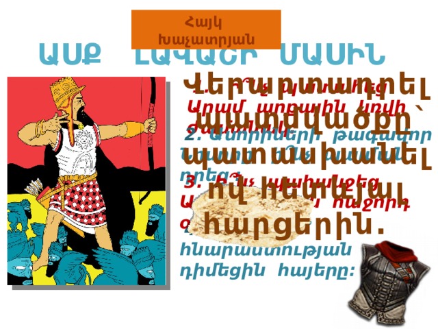 Հայկ Խաչատրյան ԱՍՔ ԼԱՎԱՇԻ ՄԱՍԻՆ Վերարտադրել պատմվածքը` պատասխանելով հետևյալ հարցերին.  1. Ի ՞ նչ պատահեց Արամ արքային կռվի ժամանակ:  2 . Ասորիների թագավոր Նոսորը ի ՞ նչ պայման դրեց :  3. Ի ՞ նչ պահանջեց Արամ արքան հաջորդ օրը:  4 . Ի նչպիսի՞ հնարամտության դիմեցին հայերը: 