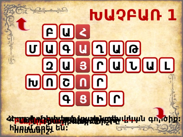 ԽԱՉԲԱՌ 1 Բ Ա Հ Ա Գ Ա Մ Ղ Ա Թ Ն Լ Ա Ր Ա Ա Զ Յ Ո Ր Խ Ո Շ Գ Ր Ց Ի Հողը փորելու գյուղատնտեսական գործիք: Հորթի մշակված կաշի, որի վրա հնում գրել են: Լավությու ՛ ն արա, ջու ՛ րը ---- : Բարկանալ բառի հոմանիշ: Մանր բառի հականիշ: 