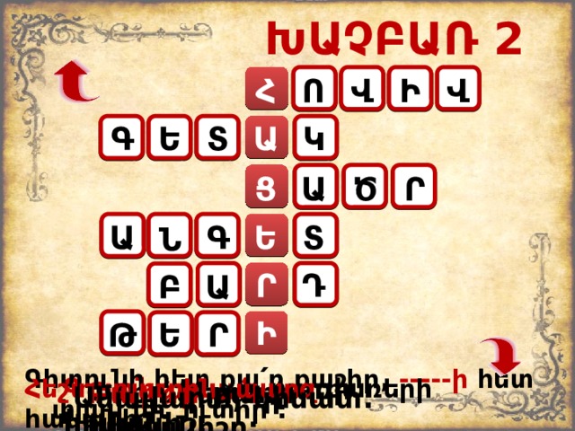 ԽԱՉԲԱՌ 2 Ո Հ Վ Ի Վ Գ Տ Ե Կ Ա Ա Ց Ծ Ր Ա Տ Ե Գ Ն Ր Դ Բ Ա Ի Ե Թ Ր Գիտունի հետ քա ՛ ր քաշիր, -----ի հետ  փլավ մի ՛ ուտիր : Գառնարած բառի հոմանիշ: Հեշտ, դյուրին, պարզ բառերի հականիշ : Փոքր գետ: Բարձր բառի հականիշը: Անավարտ, կիսատ: 