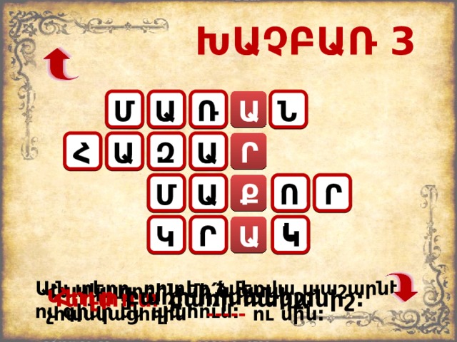 ԽԱՉԲԱՌ 3 Ն Ա Ա Մ Ռ Ա Ր Զ Հ Ա Ու Ր Մ Ք Ա Կ Ր Կ Ա Այն տեղը, որտեղ ձմեռվա պաշարներ ու գինի են պահում: Հասկացողին մի ՛ ն ասա, չհասկացողին՝ ----- ու մին: Հուր բառի հոմանիշ: Կեղտոտ բառի հականիշ: 