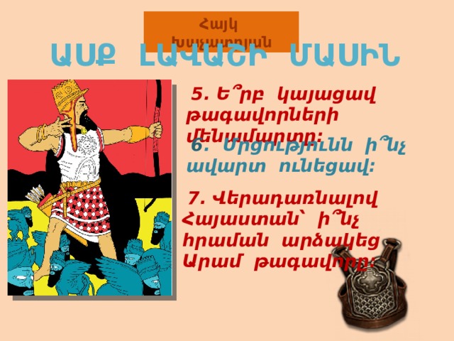 Հայկ Խաչատրյան ԱՍՔ ԼԱՎԱՇԻ ՄԱՍԻՆ  5. Ե ՞րբ կայացավ թագավորների մենամարտը:   6 . Մրցությունն ի ՞ նչ ավարտ ունեցավ:  7. Վերադառնալով Հայաստան՝ ի ՞ նչ հրաման արձակեց Արամ թագավորը: 