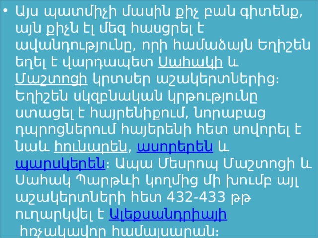 Այս պատմիչի մասին քիչ բան գիտենք, այն քիչն էլ մեզ հասցրել է ավանդությունը, որի համաձայն Եղիշեն եղել է վարդապետ  Սահակի  և  Մաշտոցի  կրտսեր աշակերտներից։ Եղիշեն սկզբնական կրթությունը ստացել է հայրենիքում, նորաբաց դպրոցներում հայերենի հետ սովորել է նաև  հունարեն ,  ասորերեն  և  պարսկերեն ։ Ապա Մեսրոպ Մաշտոցի և Սահակ Պարթևի կողմից մի խումբ այլ աշակերտների հետ 432-433 թթ ուղարկվել է  Ալեքսանդրիայի  հռչակավոր համալսարան։  