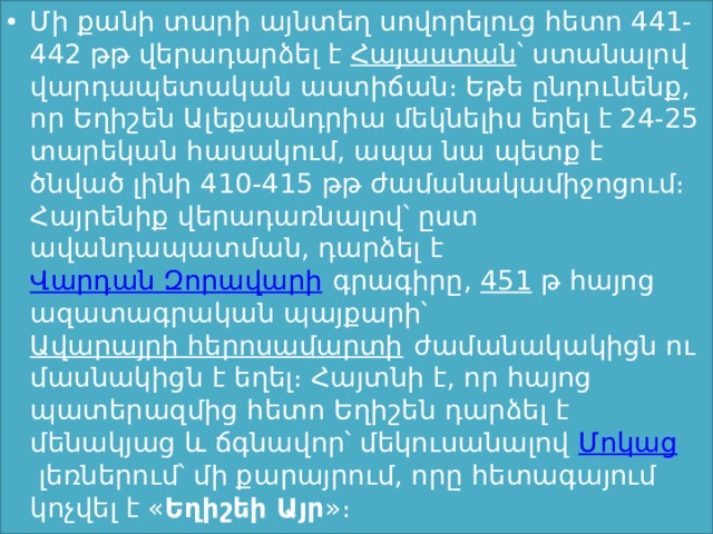 Մի քանի տարի այնտեղ սովորելուց հետո 441-442 թթ վերադարձել է  Հայաստան ՝ ստանալով վարդապետական աստիճան։ Եթե ընդունենք, որ Եղիշեն Ալեքսանդրիա մեկնելիս եղել է 24-25 տարեկան հասակում, ապա նա պետք է ծնված լինի 410-415 թթ ժամանակամիջոցում։ Հայրենիք վերադառնալով՝ ըստ ավանդապատման, դարձել է  Վարդան Զորավարի  գրագիրը,  451  թ հայոց ազատագրական պայքարի՝  Ավարայրի հերոսամարտի  ժամանակակիցն ու մասնակիցն է եղել։ Հայտնի է, որ հայոց պատերազմից հետո Եղիշեն դարձել է մենակյաց և ճգնավոր՝ մեկուսանալով  Մոկաց  լեռներում՝ մի քարայրում, որը հետագայում կոչվել է « Եղիշեի Այր »։  
