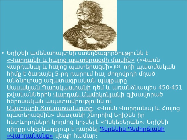 Եղիշեի ամենահայտնի ստեղծագործությունն է  «Վարդանի և հայոց պատերազմի մասին»  («Վասն Վարդանայ և հայոց պատերազմի») [5] , որի պատմական հիմք է ծառայել 5-րդ դարում հայ ժողովրդի մղած անձնուրաց ազատագրական պայքարը  Սասանյան Պարսկաստանի  դեմ և առանձնապես 450-451 թվականներին  Վարդան Մամիկոնյանի  գլխավորած հերոսական ապստամբությունն ու  Ավարայրի Ճակատամարտը ։ «Վասն Վարդանայ և Հայոց պատերազմին» մատյանի շնորհիվ Եղիշեն իր հետևորդների կողմից կոչվել է «Ոսկեբերան»։ Եղիշեի գիրքը սկզբնաղբյուր է դարձել  Դերենիկ Դեմիրճյանի   «Վարդանանք»  վեպի համար։ 