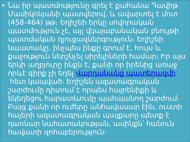 Նա իր պատմությունը գրել է քահանա Դավիթ Մամիկոնյանի պատվերով, և ավարտել է մոտ (458-464) թթ։ Եղիշեի երկը սովորական պատմություն չէ, այլ վկայաբանական բնույթի պատմական դյուցազներգություն։ Եղիշեի նպատակը, ինչպես ինքը գրում է, հույս և քաջություն ներշնչել սիրելիների համար։ Իր այս երկի աղբյուրը ինքն է, քանի որ իրենից առաջ որևէ գիրք չի եղել  Վարդանանց պատերազմի  հետ կապված։ Եղիշեն ազատագրական շարժումը դիտում է որպես հայրենիքի և եկեղեցու հարատևումը պահպանող շարժում։ Բայց քանի որ ուժերը անհավասար էին, ուստի հայերի ազատագրական պայքարը պետք է դառնար նահատակության, ասինքն՝ հանուն հավատի զոհաբերություն։  