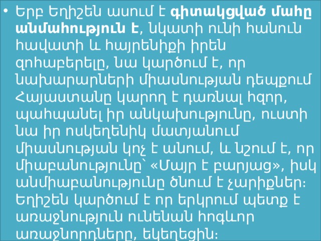 Երբ Եղիշեն ասում է  գիտակցված մահը անմահություն է , նկատի ունի հանուն հավատի և հայրենիքի իրեն զոհաբերելը, նա կարծում է, որ նախարարների միասնության դեպքում Հայաստանը կարող է դառնալ հզոր, պահպանել իր անկախությունը, ուստի նա իր ոսկեղենիկ մատյանում միասնության կոչ է անում, և նշում է, որ միաբանությունը՝ «Մայր է բարյաց», իսկ անմիաբանությունը ծնում է չարիքներ։ Եղիշեն կարծում է որ երկրում պետք է առաջնություն ունենան հոգևոր առաջնորդները, եկեղեցին։ 