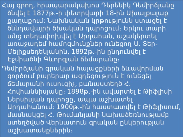 Հայ գրող, հրապարակախոս Դերենիկ Դեմիրճյանը ծնվել է 1877թ.-ի փետրվարի 18-ին Ախալքալաք քաղաքում: Նախնական կրթությունն ստացել է ծննդավայրի ծխական դպրոցում։ Երկու տարի անց տեղափոխվել է Արդահան, աշակերտել առաջադեմ համոզմունքներ ունեցող Ս. Տեր-Մելիքսեդեկյանին, 1892թ.-ին ընդունվել է Էջմիածնի Գևորգյան ճեմարանը։ Դեմիրճյանի գրական հայացքների ձևավորման գործում բարերար ազդեցություն է ունեցել ճեմարանի ուսուցիչ, բանաստեղծ Հ. Հովհաննիսյանը։ 1898թ.-ին ավարտել է Թիֆլիսի Ներսիսյան դպրոցը, ապա աշխատել Արդահանում։ 1900թ.-ին հաստատվել է Թիֆլիսում, մասնակցել Հ. Թումանյանի նախաձեռնությամբ ստեղծված Վերնատուն գրական ընկերության աշխատանքներին։ 