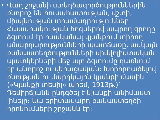 Վաղ շրջանի ստեղծագործություններին բնորոշ են հուսահատության, վշտի, միայնության տրամադրություններ։ Հասարակության հոգսերով ապրող գրողը ձգտում էր հասկանալ կյանքում տիրող անարդարությունների պատճառը, սակայն բանաստեղծությունների սիմվոլիստական պատկերների մեջ այդ ձգտումը դառնում էր անորոշ ու վերացական։ Խորհրդածելով բնության ու մարդկային կյանքի մասին («Կյանքի տեսիլ» պոեմ, 1913թ.)՝ Դեմիրճյանն ընդգծել է կյանքի անիմաստ լինելը։ Սա երիտասարդ բանաստեղծի որոնումների շրջանն էր։ 