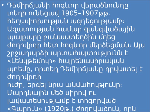 Դեմիրճյանի հոգևոր վերածնունդը տեղի ունեցավ 1905–1907թթ. հեղափոխության ազդեցությամբ։ Ազատության համար զանգվածային պայքարը բանաստեղծին մղեց ժողովրդի հետ հոգևոր մերձեցման։ Այս շրջադարձի արտահայտությունն է «Լենկթեմուր» հայրենասիրական պոեմը, որտեղ Դեմիրճյանը դրվատել է ժողովրդի ուժը, երգել նրա անմահությունը։ Մարդկային մեծ սիրով ու լավատեսությամբ է տոգորված «Գարուն» (1920թ.) ժողովածուն, որն ամփոփում է 1902-1919-ին գրած քառյակները։ 