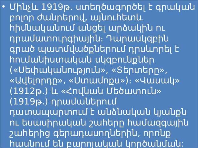 Մինչև 1919թ. ստեղծագործել է գրական բոլոր ժանրերով, այնուհետև հիմնականում անցել արձակին ու դրամատուրգիային։ Դարասկզբին գրած պատմվածքներում դրսևորել է հումանիստական սկզբունքներ («Սեփականություն», «Տերտերը», «Ավելորդը», «Ստամոքս»)։ «Վասակ» (1912թ.) և «Հովնան Մեծատուն» (1919թ.) դրամաներում դատապարտում է անձնական կյանքն ու եսասիրական շահերը համազգային շահերից գերադասողներին, որոնք հասնում են բարոյական կործանման: 