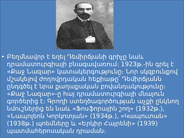 Բեղմնավոր է եղել Դեմիրճյանի գրիչը նաև դրամատուրգիայի բնագավառում։ 1923թ.-ին գրել է «Քաջ Նազար» կատակերգությունը։ Նոր սկզբունքով մշակելով ժողովրդական հեքիաթը՝ Դեմիրճյանն ընդգծել է նրա քաղաքական բովանդակությունը։ «Քաջ Նազար»-ը հայ դրամատուրգիայի մնայուն գործերից է։ Գրողի ստեղծագործության աչքի ընկնող նմուշներից են նաև «Ֆոսֆորային շող» (1932թ.), «Նապոլեոն Կորկոտյան» (1934թ.), «Կապուտան» (1938թ.) պոեմները և «Երկիր Հայրենի» (1939) պատմահերոսական դրաման։ 