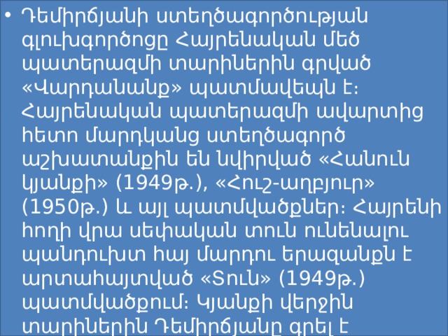 Դեմիրճյանի ստեղծագործության գլուխգործոցը Հայրենական մեծ պատերազմի տարիներին գրված «Վարդանանք» պատմավեպն է։ Հայրենական պատերազմի ավարտից հետո մարդկանց ստեղծագործ աշխատանքին են նվիրված «Հանուն կյանքի» (1949թ.), «Հուշ-աղբյուր» (1950թ.) և այլ պատմվածքներ։ Հայրենի հողի վրա սեփական տուն ունենալու պանդուխտ հայ մարդու երազանքն է արտահայտված «Տուն» (1949թ.) պատմվածքում։ Կյանքի վերջին տարիներին Դեմիրճյանը գրել է «Մեսրոպ Մաշտոց» վեպը, որն անավարտ է մնացել։ 