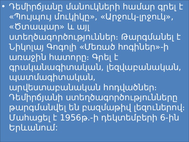 Դեմիրճյանը մանուկների համար գրել է «Պույպույ մուկիկը», «Արջուկ-լրջուկ», «Ծտապար» և այլ ստեղծագործություններ։ Թարգմանել է Նիկոլայ Գոգոլի «Մեռած հոգիներ»-ի առաջին հատորը։ Գրել է գրականագիտական, լեզվաբանական, պատմագիտական, արվեստաբանական հոդվածներ։ Դեմիրճյանի ստեղծագործությունները թարգմանվել են բազմաթիվ լեզուներով։ Մահացել է 1956թ.-ի դեկտեմբերի 6-ին Երևանում: 