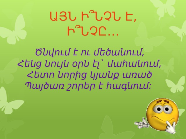 ԱՅՆ Ի՞ՆՉՆ Է, Ի՞ՆՉԸ… Ծնվում է ու մեծանում,  Հենց նույն օրն էլ` մահանում,  Հետո նորից կյանք առած  Պայծառ շորեր է հագնում:  