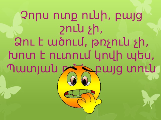 Չորս ոտք ունի, բայց շուն չի,  Ձու է ածում, թռչուն չի,  Խոտ է ուտում կովի պես,  Պատյան ունի, բայց տուն չի: 