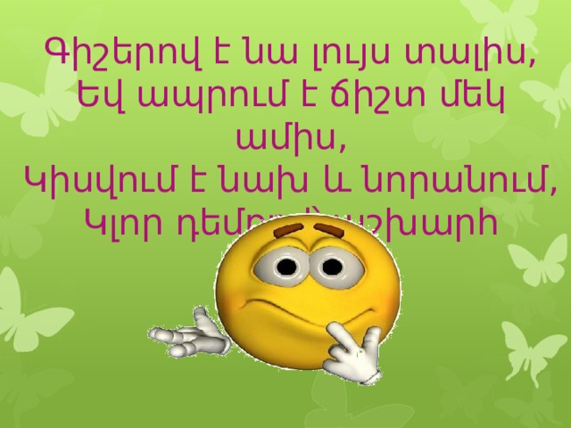 Գիշերով է նա լույս տալիս,  Եվ ապրում է ճիշտ մեկ ամիս,  Կիսվում է նախ և նորանում,  Կլոր դեմքով՝ աշխարհ գալիս: 