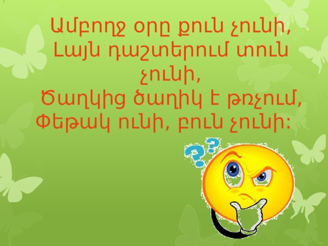 :    Ամբողջ օրը քուն չունի,  Լայն դաշտերում տուն չունի,  Ծաղկից ծաղիկ է թռչում,  Փեթակ ունի, բուն չունի:    