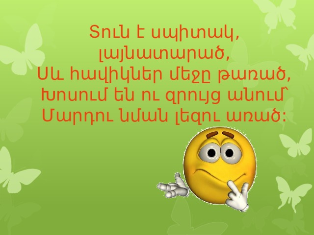 Տուն է սպիտակ, լայնատարած,  Սև հավիկներ մեջը թառած,  Խոսում են ու զրույց անում՝  Մարդու նման լեզու առած: 