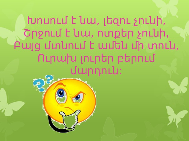 Խոսում է նա, լեզու չունի,  Շրջում է նա, ոտքեր չունի,  Բայց մտնում է ամեն մի տուն,  Ուրախ լուրեր բերում մարդուն: 