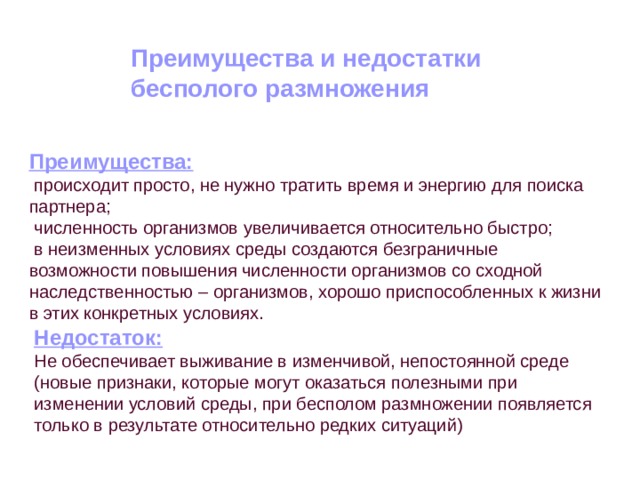 Преимущества и недостатки бесполого размножения Преимущества:  происходит просто, не нужно тратить время и энергию для поиска партнера;  численность организмов увеличивается относительно быстро;  в неизменных условиях среды создаются безграничные возможности повышения численности организмов со сходной наследственностью – организмов, хорошо приспособленных к жизни в этих конкретных условиях. Недостаток: Не обеспечивает выживание в изменчивой, непостоянной среде (новые признаки, которые могут оказаться полезными при изменении условий среды, при бесполом размножении появляется только в результате относительно редких ситуаций) 