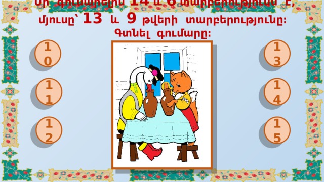 Մի գունարելին 14 և 6 տարբերությունն է, մյուսը՝ 13 և 9 թվերի տարբերությունը։ Գտնել գումարը։ 10 13 11 14 12 15 
