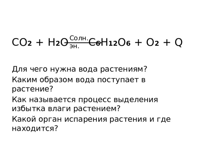 Солн. эн. CO 2 + H 2 O   C 6 H 12 O 6 + O 2 + Q Для чего нужна вода растениям? Каким образом вода поступает в растение? Как называется процесс выделения избытка влаги растением? Какой орган испарения растения и где находится? 
