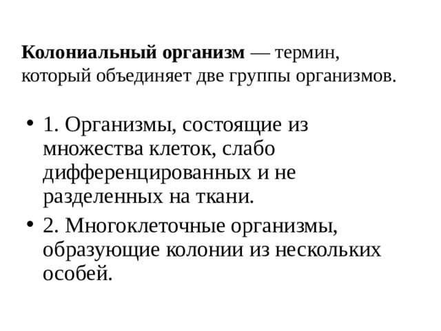 Колониальный организм — термин, который объединяет две группы организмов. 1. Организмы, состоящие из множества клеток, слабо дифференцированных и не разделенных на ткани. 2. Многоклеточные организмы, образующие колонии из нескольких особей. 