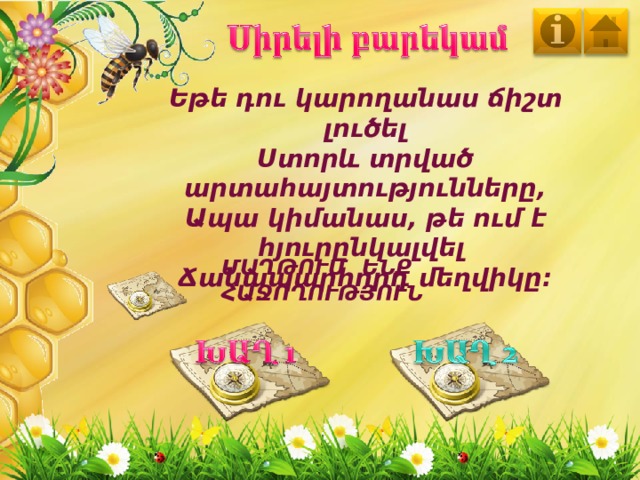 Եթե դու կարողանաս ճիշտ լուծել Ստորև տրված արտահայտությունները, Ապա կիմանաս, թե ում է հյուրընկալվել Ճանապարհորդ մեղվիկը։ ՄԱՂԹՈՒՄ ԵՆՔ ՀԱՋՈՂՈՒԹՅՈՒՆ 