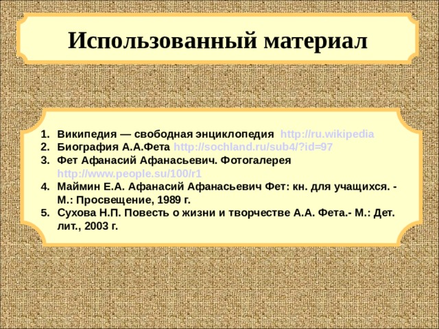 Использованный материал Википедия — свободная энциклопедия http://ru.wikipedia Биография А.А.Фета http://sochland.ru/sub4/?id=97 Фет Афанасий Афанасьевич. Фотогалерея http://www.people.su/100/r1 Маймин Е.А. Афанасий Афанасьевич Фет: кн. для учащихся. - М.: Просвещение, 1989 г. Сухова Н.П. Повесть о жизни и творчестве А.А. Фета.- М.: Дет. лит., 2003 г.  